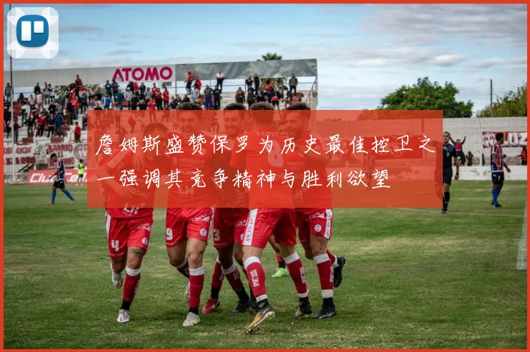 詹姆斯盛赞保罗为历史最佳控卫之一强调其竞争精神与胜利欲望