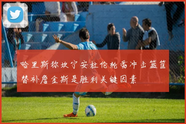 哈里斯称坎宁安杜伦轮番冲击篮筐替补詹金斯是胜利关键因素