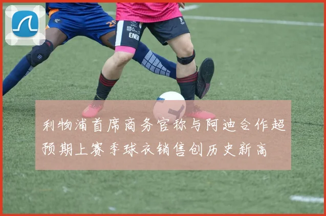 利物浦首席商务官称与阿迪合作超预期上赛季球衣销售创历史新高