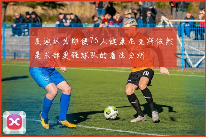 麦迪认为即便76人健康尼克斯依然是东部更强球队的看法分析