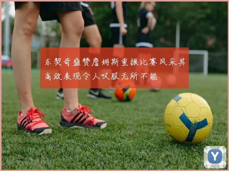 东契奇盛赞詹姆斯重振比赛风采其高效表现令人叹服无所不能