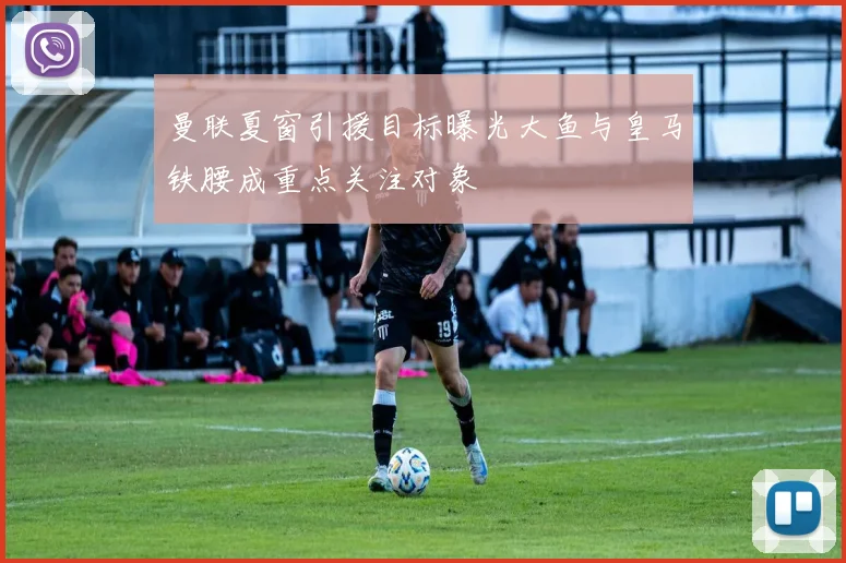 曼联夏窗引援目标曝光大鱼与皇马铁腰成重点关注对象