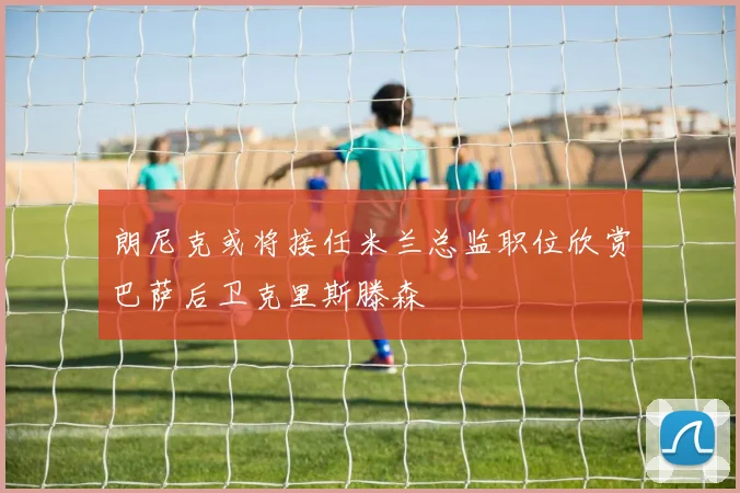 朗尼克或将接任米兰总监职位欣赏巴萨后卫克里斯滕森
