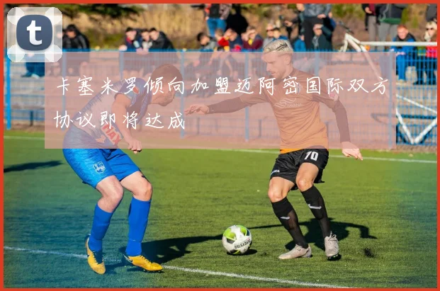 卡塞米罗倾向加盟迈阿密国际双方协议即将达成