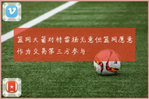 篮网火箭对特雷杨无意但篮网愿意作为交易第三方参与