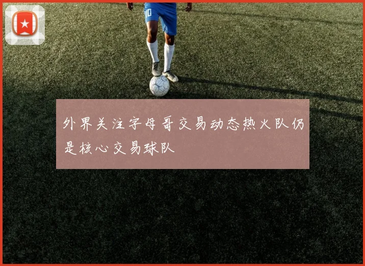 外界关注字母哥交易动态热火队仍是核心交易球队