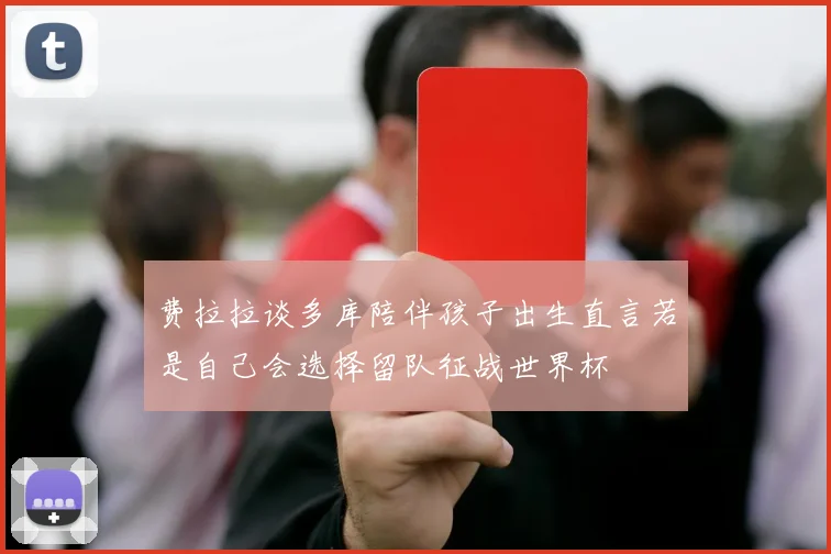 费拉拉谈多库陪伴孩子出生直言若是自己会选择留队征战世界杯