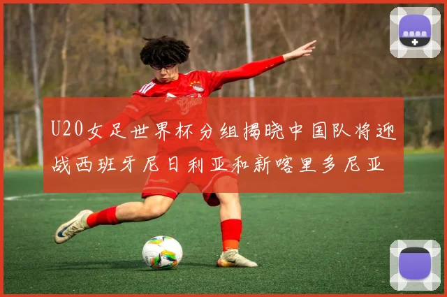 U20女足世界杯分组揭晓中国队将迎战西班牙尼日利亚和新喀里多尼亚