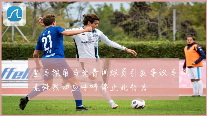 皇马挖角马竞青训球员引发争议马竞强烈回应呼吁停止此行为