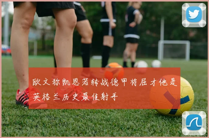 欧文称凯恩若转战德甲将屈才他是英格兰历史最佳射手