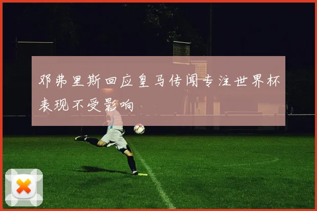 邓弗里斯回应皇马传闻专注世界杯表现不受影响