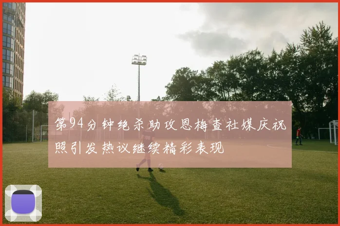 第94分钟绝杀助攻恩梅查社媒庆祝照引发热议继续精彩表现