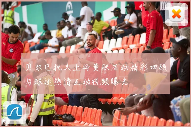 贝尔巴托夫上海曼联活动精彩回顾与球迷热情互动视频曝光