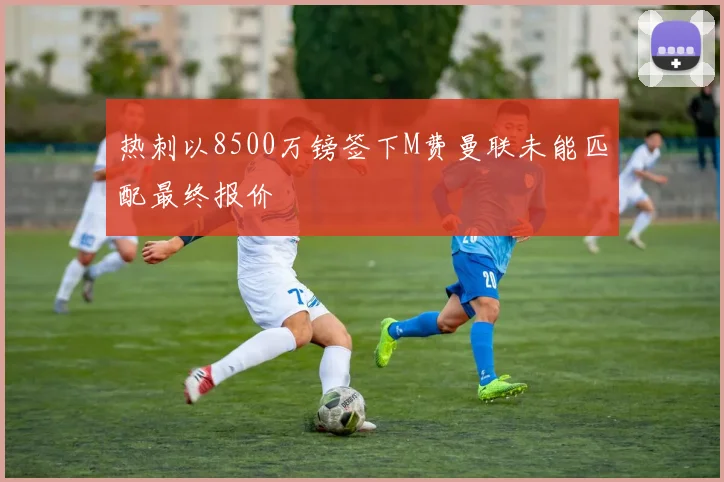 热刺以8500万镑签下M费曼联未能匹配最终报价
