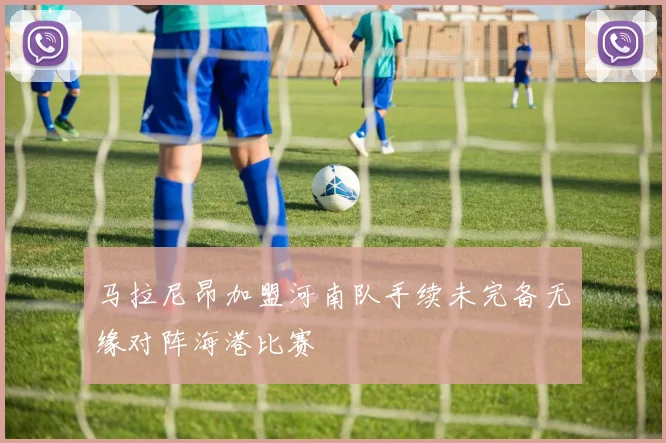 马拉尼昂加盟河南队手续未完备无缘对阵海港比赛