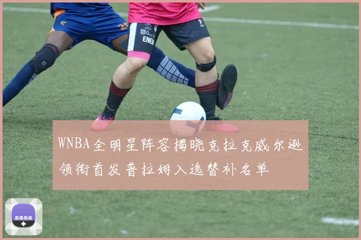 WNBA全明星阵容揭晓克拉克威尔逊领衔首发普拉姆入选替补名单