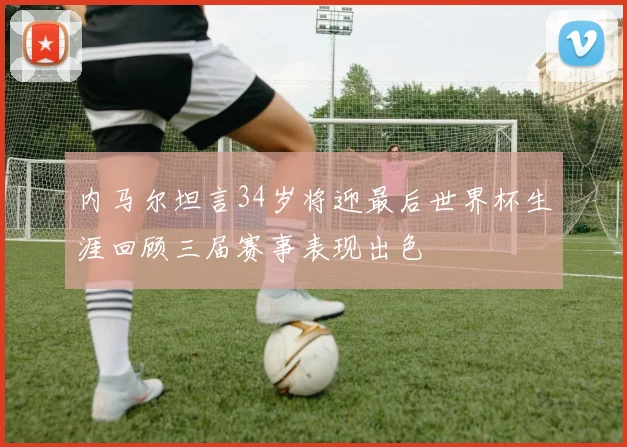 内马尔坦言34岁将迎最后世界杯生涯回顾三届赛事表现出色