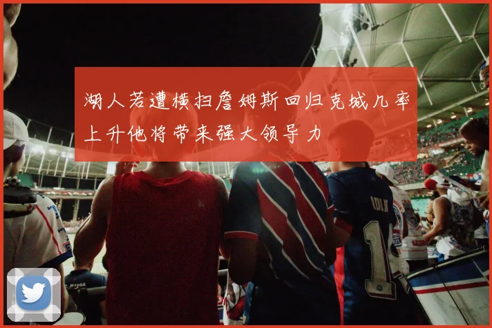 湖人若遭横扫詹姆斯回归克城几率上升他将带来强大领导力