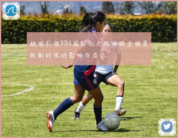 姚明引领NBA国际化之路回顾全明星改制的深远影响与启示