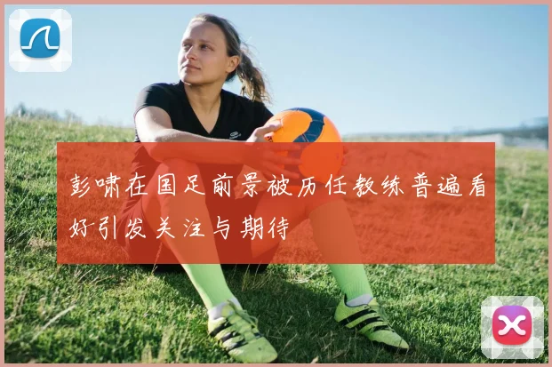 彭啸在国足前景被历任教练普遍看好引发关注与期待