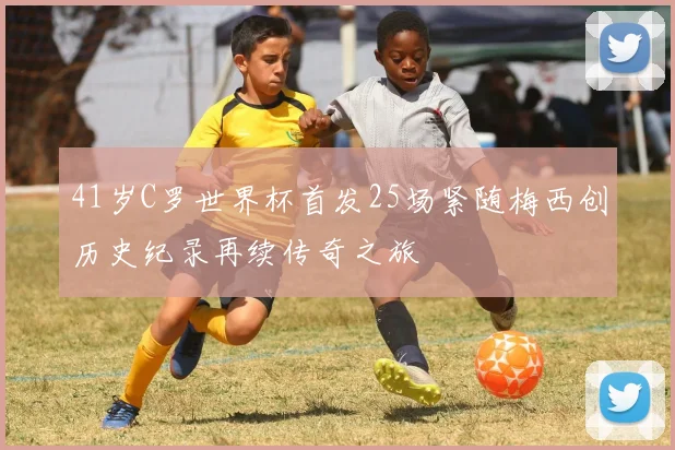 41岁C罗世界杯首发25场紧随梅西创历史纪录再续传奇之旅