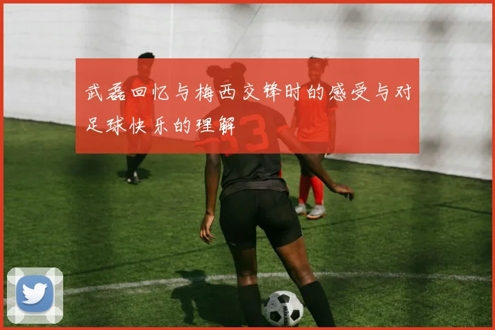 武磊回忆与梅西交锋时的感受与对足球快乐的理解
