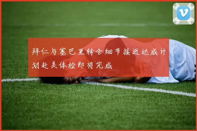 拜仁与塞巴里转会细节接近达成计划赴美体检即将完成