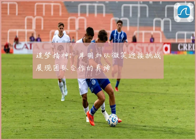 追梦精神：库明加以微笑迎接挑战展现团队合作的真谛