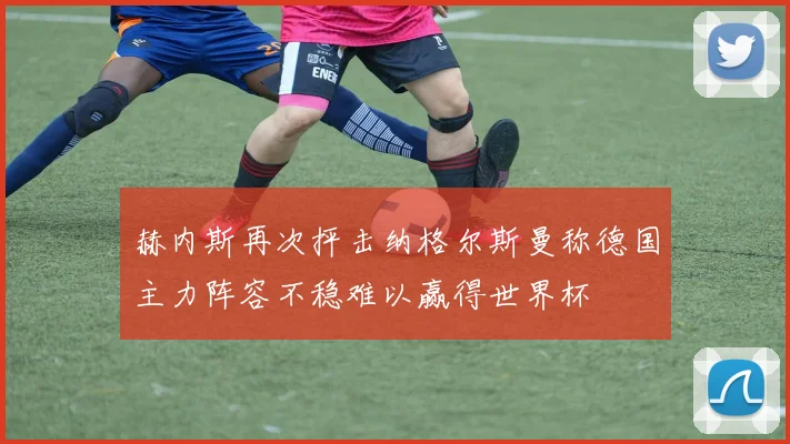 赫内斯再次抨击纳格尔斯曼称德国主力阵容不稳难以赢得世界杯